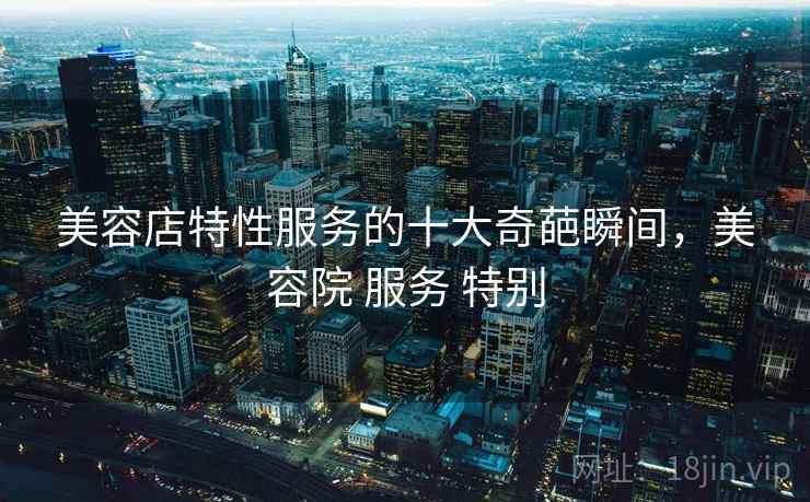 美容店特性服务的十大奇葩瞬间，美容院 服务 特别