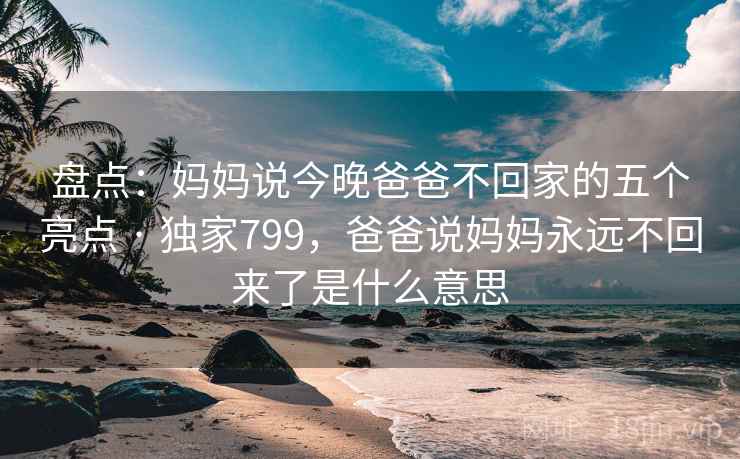 盘点：妈妈说今晚爸爸不回家的五个亮点 · 独家799，爸爸说妈妈永远不回来了是什么意思