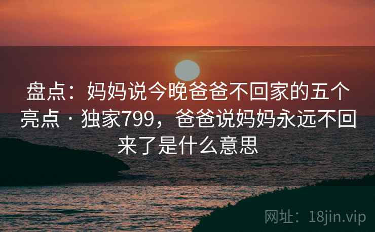 盘点:妈妈说今晚爸爸不回家的五个亮点 · 独家799,爸爸说妈妈永远不回来了是什么意思 盘点:妈妈说今晚爸爸不回家的五个亮点 · 独家799,爸爸说妈妈永远不回来了是什么意思