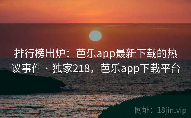 排行榜出炉：芭乐app最新下载的热议事件 · 独家218，芭乐app下载平台