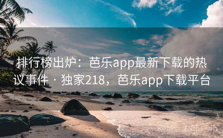 排行榜出炉：芭乐app最新下载的热议事件 · 独家218，芭乐app下载平台
