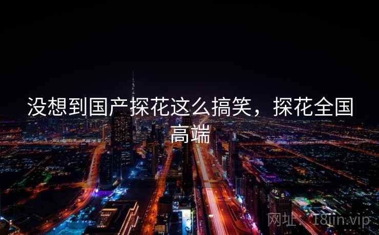 没想到国产探花这么搞笑，探花全国高端