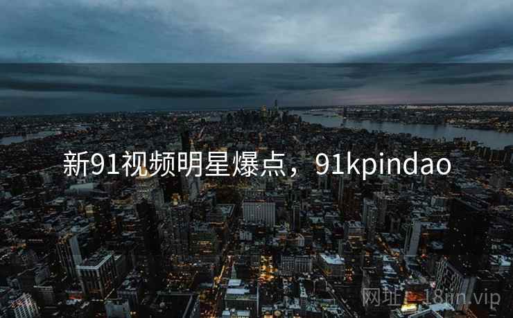 新91视频明星爆点，91kpindao