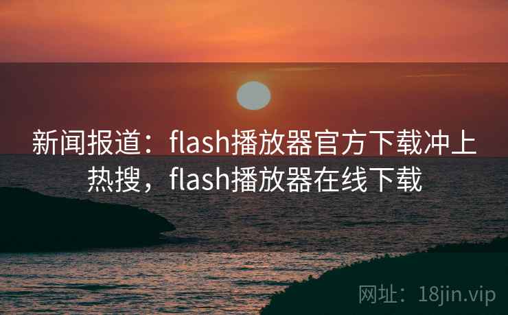 新闻报道：flash播放器官方下载冲上热搜，flash播放器在线下载