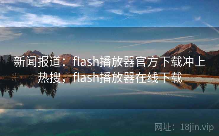 新闻报道：flash播放器官方下载冲上热搜，flash播放器在线下载