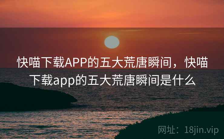 快喵下载APP的五大荒唐瞬间,快喵下载app的五大荒唐瞬间是什么 快喵下载APP的五大荒唐瞬间,快喵下载app的五大荒唐瞬间是什么