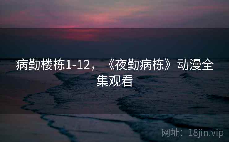 病勤楼栋1-12，《夜勤病栋》动漫全集观看