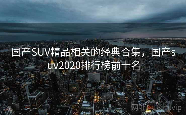 国产SUV精品相关的经典合集，国产suv2020排行榜前十名