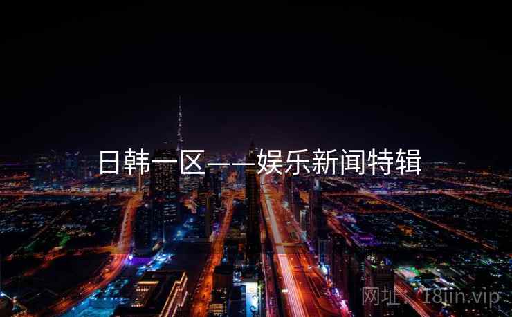 日韩一区——娱乐新闻特辑 日韩一区——娱乐新闻特辑