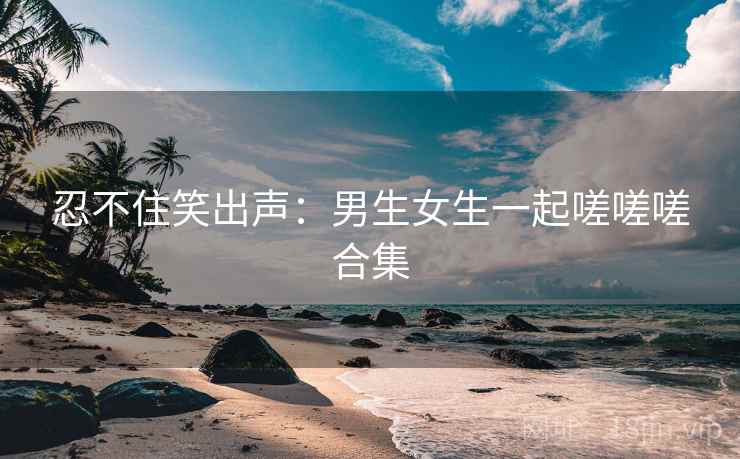 忍不住笑出声：男生女生一起嗟嗟嗟合集