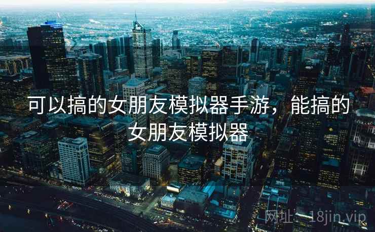 可以搞的女朋友模拟器手游，能搞的女朋友模拟器