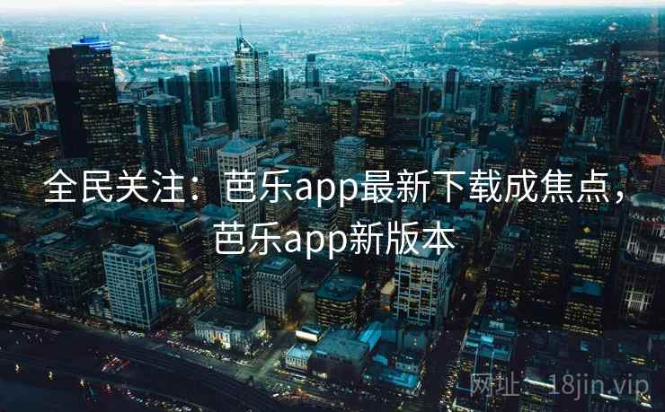 全民关注：芭乐app最新下载成焦点，芭乐app新版本