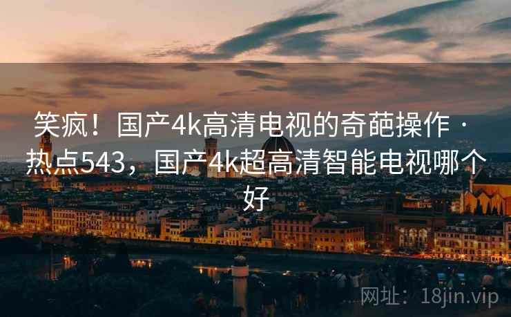 笑疯!国产4k高清电视的奇葩操作 · 热点543,国产4k超高清智能电视哪个好 笑疯!国产4k高清电视的奇葩操作 · 热点543,国产4k超高清智能电视哪个好