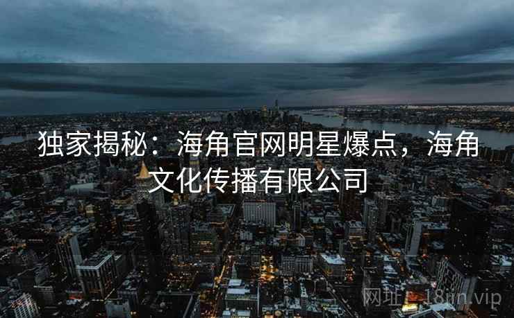 独家揭秘:海角官网明星爆点,海角文化传播有限公司 独家揭秘:海角官网明星爆点,海角文化传播有限公司