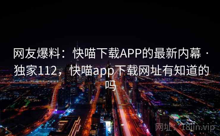 网友爆料:快喵下载APP的最新内幕 · 独家112,快喵app下载网址有知道的吗 网友爆料:快喵下载APP的最新内幕 · 独家112,快喵app下载网址有知道的吗