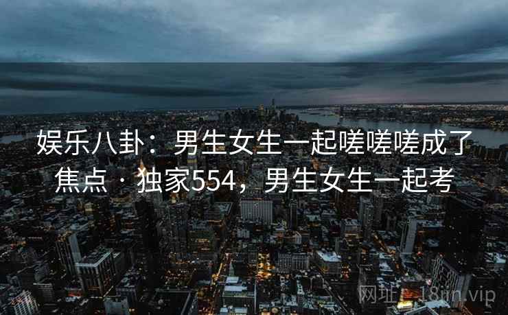 娱乐八卦：男生女生一起嗟嗟嗟成了焦点 · 独家554，男生女生一起考
