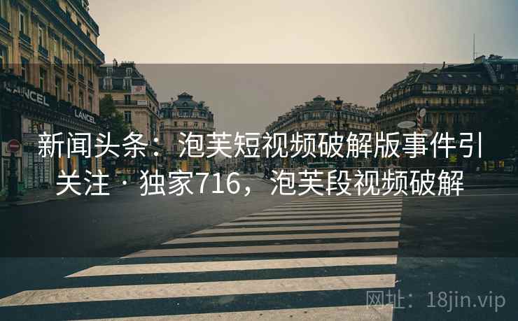 新闻头条：泡芙短视频破解版事件引关注 · 独家716，泡芙段视频破解